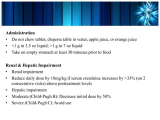 Administration
• Do not chew tablet; disperse table in water, apple juice, or orange juice
• <1 g in 3.5 oz liquid; >1 g in 7 oz liquid
• Take on empty stomach at least 30 minutes prior to food
Renal & Hepatic Impairment
• Renal impairment
• Reduce daily dose by 10mg/kg if serum creatinine increases by >33% (on 2
consectutive visits) above pretreatment levels
• Hepatic impairment
• Moderate (Child-Pugh B): Decrease initial dose by 50%
• Severe (Child-Pugh C):Avoid use
 