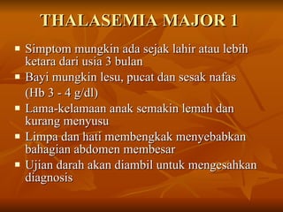 THALASEMIA MAJOR 1 Simptom mungkin ada sejak lahir atau lebih ketara dari usia 3 bulan  Bayi mungkin lesu, pucat dan sesak nafas  (Hb 3 - 4 g/dl) Lama-kelamaan anak semakin lemah dan kurang menyusu Limpa dan hati membengkak menyebabkan bahagian abdomen membesar Ujian darah akan diambil untuk mengesahkan diagnosis 