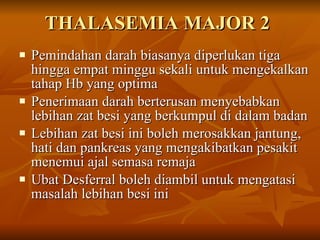 THALASEMIA MAJOR 2 Pemindahan darah biasanya diperlukan tiga hingga empat minggu sekali untuk mengekalkan tahap Hb yang optima Penerimaan darah berterusan menyebabkan lebihan zat besi yang berkumpul di dalam badan Lebihan zat besi ini boleh merosakkan jantung, hati dan pankreas yang mengakibatkan pesakit menemui ajal semasa remaja Ubat Desferral boleh diambil untuk mengatasi masalah lebihan besi ini  