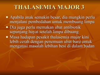 THALASEMIA MAJOR 3 Apabila anak semakin besar, dia mungkin perlu menjalani pembedahan untuk membuang limpa  Dia juga perlu memakan ubat antibiotik sepanjang hayat setelah limpa dibuang Masa hadapan pesakit thalasemia major kini lebih cerah dengan penemuan ubat baru untuk mengatasi masalah lebihan besi di dalam badan   