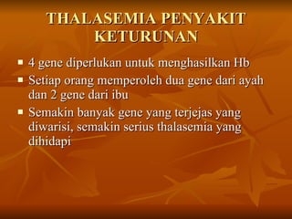 THALASEMIA PENYAKIT KETURUNAN 4 gene diperlukan untuk menghasilkan Hb  Setiap orang memperoleh dua gene dari ayah dan 2 gene dari ibu Semakin banyak gene yang terjejas yang diwarisi, semakin serius thalasemia yang dihidapi  