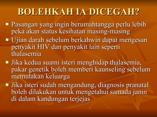 BOLEHKAH IA DICEGAH? Pasangan yang ingin berumahtangga perlu lebih peka akan status kesihatan masing-masing Ujian darah sebelum berkahwin dapat mengesan  penyakit HIV dan penyakit lain seperti thalasemia Jika kedua suami isteri menghidap thalasemia, pakar genetik boleh memberi kaunseling sebelum memulakan keluarga Jika isteri sudah mengandung, diagnosis pranatal boleh dilakukan untuk mengetahui samada janin di dalam kandungan terjejas 