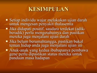 KESIMPULAN Setiap individu wajar melakukan ujian darah untuk mengesan penyakit thalasemia  Jika didapati positif, saudara terdekat (adik-beradik) perlu mengetahuinya dan pastikan mereka juga menjalani ujian darah Jika belum berumahtangga, pastikan bakal teman hidup anda juga menjalani ujian ini Anak-anak yang kedua ibubapanya pembawa gene perlu dipastikan status mereka untuk panduan masa hadapan 