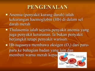 PENGENALAN Anemia (penyakit kurang darah) ialah kekurangan haemoglobin (Hb) di dalam sel darah merah Thalasemia ialah sejenis penyakit anemia yang juga penyakit keturunan. Ia bukan penyakit berjangkit tetapi penyakit warisan. Hb tugasnya membawa oksigen (O 2 ) dari paru-paru ke bahagian badan yang lain dan memberi warna merah kepada darah 