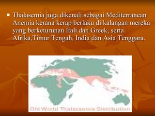 Thalasemia juga dikenali sebagai Mediterranean Anemia kerana kerap berlaku di kalangan mereka yang berketurunan Itali dan Greek, serta Afrika,Timur Tengah, India dan Asia Tenggara.  