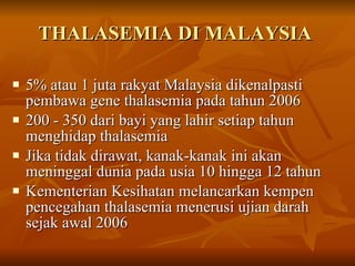 THALASEMIA DI MALAYSIA  5% atau 1 juta rakyat Malaysia dikenalpasti pembawa gene thalasemia pada tahun 2006 200 - 350 dari bayi yang lahir setiap tahun menghidap thalasemia Jika tidak dirawat, kanak-kanak ini akan meninggal dunia pada usia 10 hingga 12 tahun  Kementerian Kesihatan melancarkan kempen pencegahan thalasemia menerusi ujian darah sejak awal 2006 