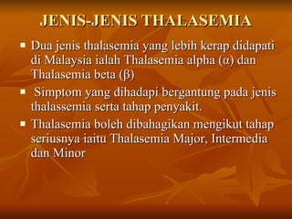 JENIS-JENIS THALASEMIA Dua jenis thalasemia yang lebih kerap didapati di Malaysia ialah Thalasemia alpha ( α ) dan Thalasemia beta ( β ) Simptom yang dihadapi bergantung pada jenis thalassemia serta tahap penyakit.  Thalasemia boleh dibahagikan mengikut tahap seriusnya iaitu Thalasemia Major, Intermedia dan Minor 