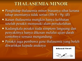 THALASEMIA MINOR Penghidap thalasemia minor biasanya sihat kerana tahap anemianya tidak serius (Hb 8 - 9g /dl) Kesan thalasemia mungkin hanya kelihatan setelah pesakit memasuki alam persekolahan  Kadangkala pesakit tiada simptom langsung dan penyakitnya hanya dikesan melalui ujian darah contohnya semasa mengandung. Pesakit juga pembawa gene thalasemia yang boleh diwariskan kepada anaknya 