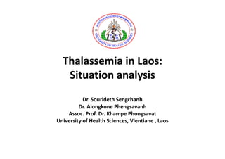 Thalassemia in Laos: 
  Thalassemia in Laos:
   Situation analysis
                 y
           Dr. Sourideth Sengchanh
                   id h        h h
         Dr. Alongkone Phengsavanh
    Assoc. Prof. Dr. Khampe Phongsavat
                           p       g
University of Health Sciences, Vientiane , Laos
 