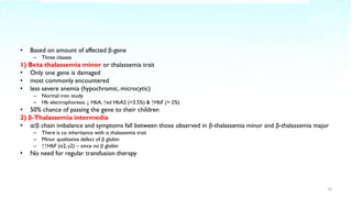 • Based on amount of affected β-gene
– Three classes
1) Beta thalassemia minor or thalassemia trait
• Only one gene is damaged
• most commonly encountered
• less severe anemia (hypochromic, microcytic)
– Normal iron study
– Hb electrophoresis: ↓ HbA, ↑ed HbA2 (>3.5%) & ↑HbF (> 2%)
• 50% chance of passing the gene to their children
2) β-Thalassemia intermedia
• α/β chain imbalance and symptoms fall between those observed in β-thalassemia minor and β-thalassemia major
– There is co inheritance with α thalassemia trait
– Minor qualitative defect of β globin
– ↑↑HbF (α2, γ2) – since no β globin
• No need for regular transfusion therapy
10
 