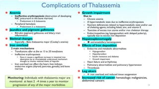 Complications of Thalassemia
 Anemia
– Ineffective erythropoiesis (destruction of developing
RBC precursors in the bone marrow)
• Predominant in β thalassemia
– Peripheral hemolysis
• Predominant in α thalassemia
 Jaundice and pigment gallstones
– Bilirubin (pigment) gallstones and biliary tract
inflammation
 Skeletal changes
– Especially - Beta thalassemia major (Cooley's anemia)
 Iron overload
2 main mechanisms
– Transfusions: after as few as 15 to 20 transfusions
– Ineffective erythropoiesis
• Since it causes a significant increase in intestinal iron
absorption by an incompletely understood mechanism
thought to involve reduced levels of hepcidin
– Iron overload can affect the heart, liver, kidneys,
endocrine organs (thyroid, pancreas, gonads), and bone
marrow
 Growth impairment
Due to
– Chronic anemia
– A hypermetabolic state due to ineffective erythropoiesis
– Nutrient deficiencies related to hypermetabolic state and/or use
of chelating agents, including folate, zinc, and vitamin E
– Toxicities of excess iron stores and/or iron chelation therapy
– Endocrinopathies (eg, hypogonadism with delayed puberty),
typically due to excess iron deposition
 Hepatosplenomegaly
–  extramedullary hematopoiesis
 Effects of Iron deposition
o Endocrine and metabolic abnormalities
• Hypogonadism
• Hypothyroidism
• Insulin resistance and diabetes
• Growth impairment
o Heart failure and arrhythmias
o Pulmonary abnormalities and pulmonary hypertension
o Thrombosis
 Leg ulcers
–  iron overload, and reduced tissue oxygenation
 Increased risk of cancer: hematologic malignancies,
abdominal cancers
14
Monitoring: Individuals with thalassemia major are
monitored at least 2 -4 times a year to monitor
progression of any of the major morbidities
 