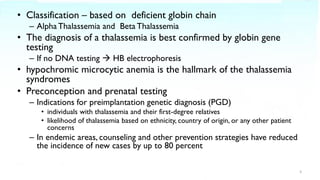 • Classification – based on deficient globin chain
– AlphaThalassemia and Beta Thalassemia
• The diagnosis of a thalassemia is best confirmed by globin gene
testing
– If no DNA testing → HB electrophoresis
• hypochromic microcytic anemia is the hallmark of the thalassemia
syndromes
• Preconception and prenatal testing
– Indications for preimplantation genetic diagnosis (PGD)
• individuals with thalassemia and their first-degree relatives
• likelihood of thalassemia based on ethnicity, country of origin, or any other patient
concerns
– In endemic areas, counseling and other prevention strategies have reduced
the incidence of new cases by up to 80 percent
3
 