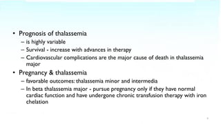 • Prognosis of thalassemia
– is highly variable
– Survival - increase with advances in therapy
– Cardiovascular complications are the major cause of death in thalassemia
major
• Pregnancy & thalassemia
– favorable outcomes: thalassemia minor and intermedia
– In beta thalassemia major - pursue pregnancy only if they have normal
cardiac function and have undergone chronic transfusion therapy with iron
chelation
4
 