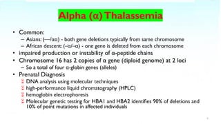 • Common:
– Asians: (––/αα) - both gene deletions typically from same chromosome
– African descent: (–α/–α) - one gene is deleted from each chromosome
• impaired production or instability of α-peptide chains
• Chromosome 16 has 2 copies of α gene (diploid genome) at 2 loci
– So a total of four α-globin genes (alleles)
• Prenatal Diagnosis
 DNA analysis using molecular techniques
 high-performance liquid chromatography (HPLC)
 hemoglobin electrophoresis
 Molecular genetic testing for HBA1 and HBA2 identifies 90% of deletions and
10% of point mutations in affected individuals
5
 