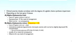 • Clinical severity closely correlates with the degree of α-globin chains synthesis impairment
• Depending on the lost gene: 4 classes
A) Alpha thalassemia trait:
– Loss of 1 gene (-α/αα or αα/-α )
– Asymptomatic → No need of management
– Silent carrier - no consequence
B) Alpha thalassemia minor: Frequency: ~ 2%
– Loss of 2 gene (-α/-α or --/αα)
– minimal-to-moderate hypochromic microcytic anemia with normal to slightly depressed Hb
concentration
• Normal Hb electrophoresis (97% HbA, 2% HbA2, 1% HbF)
– usually of no maternal consequence
– Observe for any need of management
6
 