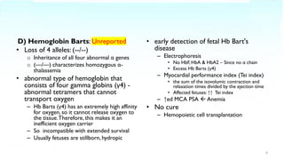D) Hemoglobin Barts: Unreported
• Loss of 4 alleles: (--/--)
o Inheritance of all four abnormal α genes
o (––/––) characterizes homozygous α-
thalassemia
• abnormal type of hemoglobin that
consists of four gamma globins (γ4) -
abnormal tetramers that cannot
transport oxygen
– Hb Barts (γ4) has an extremely high affinity
for oxygen, so it cannot release oxygen to
the tissue.Therefore, this makes it an
inefficient oxygen carrier
– So incompatible with extended survival
– Usually fetuses are stillborn, hydropic
• early detection of fetal Hb Bart's
disease
– Electrophoresis
• No HbF, HbA & HbA2 – Since no α chain
• Excess Hb Barts (γ4)
– Myocardial performance index (Tei index)
• the sum of the isovolumic contraction and
relaxation times divided by the ejection time
• Affected fetuses: ↑↑ Tei index
– ↑ed MCA PSA  Anemia
• No cure
– Hemopoietic cell transplantation
8
 