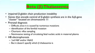 • impaired β-globin chain production instability
• Genes that encode control of β-globin synthesis are in the δγβ-gene
“cluster” located on chromosome 11
• Prenatal diagnosis
– Difficult, since it is caused by numerous mutations
– identification of the familial mutation
– Chorionic villus sampling
– Noninvasive testing of circulating fetal nucleic acids in maternal plasma
• HB electrophoresis
– ↑ed HbF and/or HbA2
– But it doesn’t specify which β thalassemia is
9
 