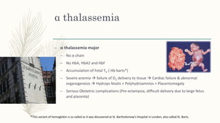 α thalassemia
– α thalassemia major
– No α chain
– No HbA, HbA2 and HbF
– Accumulation of Fetal ϒ4 ( Hb barts*)
– Severe anemia  failure of O2 delivery to tissue  Cardiac failure & abnormal
organogenesis  Hydrops fetalis + Polyhydroamnios + Placentomegaly
– Serious Obstetric complications (Pre-eclampsia, difficult delivery due to large fetus
and placenta)
*This variant of hemoglobin is so called as it was discovered at St. Bartholomew's Hospital in London, also called St. Barts.
 