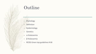 Outline
– Etymology
– Definition
– Epidemiology
– Genetics
– α thalassemia
– β thalassemia
– RCOG Green top guidelines # 66
 