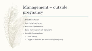 Management – outside
pregnancy
– Blood transfusion
– Iron chelating therapy
– Folic acid supplements
– Bone marrow stem cell transplant
– Possible future options
– Gene therapy
– Trigger to stimulate HbF production (hydrocyurea)
 