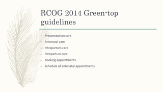 RCOG 2014 Green-top
guidelines
– Preconception care
– Antenatal care
– Intrapartum care
– Postpartum care
– Booking appointments
– Schedule of antenatal appointments
 