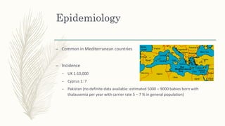 Epidemiology
– Common in Mediterranean countries
– Incidence
– UK 1:10,000
– Cyprus 1: 7
– Pakistan (no definite data available: estimated 5000 – 9000 babies born with
thalassemia per year with carrier rate 5 – 7 % in general population)
 