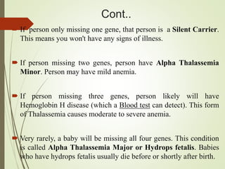 Cont..
 If person only missing one gene, that person is a Silent Carrier.
This means you won't have any signs of illness.
 If person missing two genes, person have Alpha Thalassemia
Minor. Person may have mild anemia.
 If person missing three genes, person likely will have
Hemoglobin H disease (which a Blood test can detect). This form
of Thalassemia causes moderate to severe anemia.
 Very rarely, a baby will be missing all four genes. This condition
is called Alpha Thalassemia Major or Hydrops fetalis. Babies
who have hydrops fetalis usually die before or shortly after birth.
 