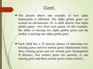 Cont..
 The picture shows one example of how alpha
thalassemia is inherited. The alpha globin genes are
located on chromosome 16. A child inherits four alpha
globin genes—two from each parent. In this example,
the father is missing two alpha globin genes and the
mother is missing one alpha globin gene.
 Each child has a 25 percent chance of inheriting two
missing genes and two normal genes (thalassemia trait),
three missing genes and one normal gene (hemoglobin
H disease), four normal genes (no anemia), or one
missing gene and three normal genes (silent carrier).
 