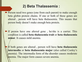 2) Beta Thalassemia :
 Person need two genes (one from each parent) to make enough
beta globin protein chains. If one or both of these genes are
altered , person will have beta thalassemia. This means that
person body doesn’t make enough beta protein.
 If person have one altered gene , he/she is a carrier. This
condition is called beta thalassemia trait or beta thalassemia
minor. It causes mild anemia.
 If both genes are altered , person will have beta thalassemia
intermedia or beta thalassemia major (also called Cooley’s
anemia). The intermedia form of the disorder causes moderate
anemia. The major form causes severe anemia.
 
