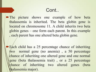 Cont..
The picture shows one example of how beta
thalassemia is inherited. The beta globin gene is
located on chromosome 11. A child inherits two beta
globin genes – one form each parent. In this example
, each parent has one altered beta globin gene.
Each child has a 25 percentage chance of inheriting
two normal gene (no anemia) , a 50 percentage
chance of inheriting one altered gene and one normal
gene (beta thalassemia trait) , or a 25 percentage
chance of inheriting two altered genes (beta
thalassemia major).
 