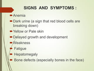SIGNS AND SYMPTOMS :
Anemia
Dark urine (a sign that red blood cells are
breaking down)
Yellow or Pale skin
Delayed growth and development
Weakness
 Fatigue
 Hepatomegaly
 Bone defects (especially bones in the face)
 