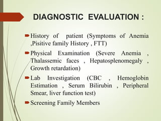 DIAGNOSTIC EVALUATION :
History of patient (Symptoms of Anemia
,Pisitive family History , FTT)
Physical Examination (Severe Anemia ,
Thalassemic faces , Hepatosplenomegaly ,
Growth retardation)
Lab Investigation (CBC , Hemoglobin
Estimation , Serum Bilirubin , Peripheral
Smear, liver function test)
Screening Family Members
 