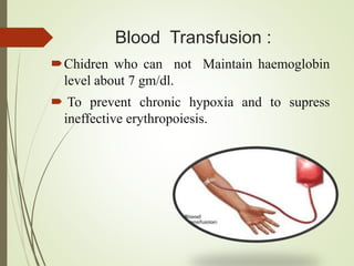 Blood Transfusion :
Chidren who can not Maintain haemoglobin
level about 7 gm/dl.
 To prevent chronic hypoxia and to supress
ineffective erythropoiesis.
 