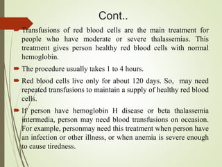 Cont..
 Transfusions of red blood cells are the main treatment for
people who have moderate or severe thalassemias. This
treatment gives person healthy red blood cells with normal
hemoglobin.
 The procedure usually takes 1 to 4 hours.
 Red blood cells live only for about 120 days. So, may need
repeated transfusions to maintain a supply of healthy red blood
cells.
 If person have hemoglobin H disease or beta thalassemia
intermedia, person may need blood transfusions on occasion.
For example, personmay need this treatment when person have
an infection or other illness, or when anemia is severe enough
to cause tiredness.
 