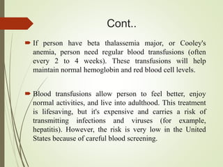 Cont..
 If person have beta thalassemia major, or Cooley's
anemia, person need regular blood transfusions (often
every 2 to 4 weeks). These transfusions will help
maintain normal hemoglobin and red blood cell levels.
 Blood transfusions allow person to feel better, enjoy
normal activities, and live into adulthood. This treatment
is lifesaving, but it's expensive and carries a risk of
transmitting infections and viruses (for example,
hepatitis). However, the risk is very low in the United
States because of careful blood screening.
 