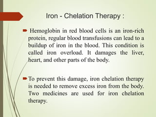 Iron - Chelation Therapy :
 Hemoglobin in red blood cells is an iron-rich
protein, regular blood transfusions can lead to a
buildup of iron in the blood. This condition is
called iron overload. It damages the liver,
heart, and other parts of the body.
To prevent this damage, iron chelation therapy
is needed to remove excess iron from the body.
Two medicines are used for iron chelation
therapy.
 