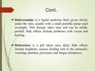 Cont..
 Deferoxamine is a liquid medicine that's given slowly
under the skin, usually with a small portable pump used
overnight. This therapy takes time and can be mildly
painful. Side effects include problems with vision and
hearing.
 Deferasirox is a pill taken once daily. Side effects
include headache, nausea (feeling sick to the stomach),
vomiting, diarrhea, joint pain, and fatigue (tiredness).
 