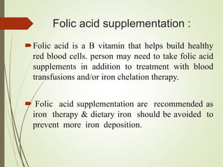 Folic acid supplementation :
Folic acid is a B vitamin that helps build healthy
red blood cells. person may need to take folic acid
supplements in addition to treatment with blood
transfusions and/or iron chelation therapy.
 Folic acid supplementation are recommended as
iron therapy & dietary iron should be avoided to
prevent more iron deposition.
 