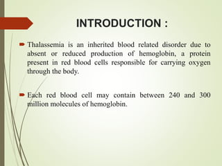INTRODUCTION :
 Thalassemia is an inherited blood related disorder due to
absent or reduced production of hemoglobin, a protein
present in red blood cells responsible for carrying oxygen
through the body.
 Each red blood cell may contain between 240 and 300
million molecules of hemoglobin.
 