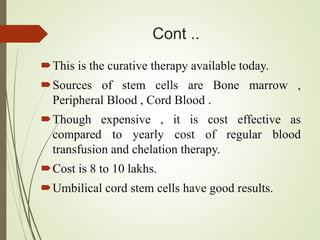 Cont ..
This is the curative therapy available today.
Sources of stem cells are Bone marrow ,
Peripheral Blood , Cord Blood .
Though expensive , it is cost effective as
compared to yearly cost of regular blood
transfusion and chelation therapy.
Cost is 8 to 10 lakhs.
Umbilical cord stem cells have good results.
 