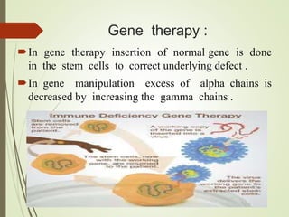 Gene therapy :
In gene therapy insertion of normal gene is done
in the stem cells to correct underlying defect .
In gene manipulation excess of alpha chains is
decreased by increasing the gamma chains .
 