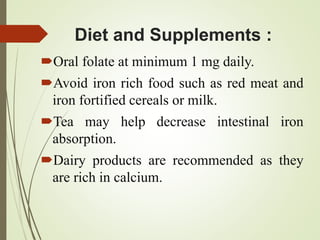 Diet and Supplements :
Oral folate at minimum 1 mg daily.
Avoid iron rich food such as red meat and
iron fortified cereals or milk.
Tea may help decrease intestinal iron
absorption.
Dairy products are recommended as they
are rich in calcium.
 
