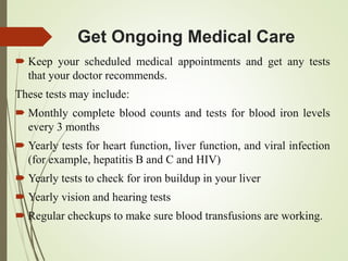 Get Ongoing Medical Care
 Keep your scheduled medical appointments and get any tests
that your doctor recommends.
These tests may include:
 Monthly complete blood counts and tests for blood iron levels
every 3 months
 Yearly tests for heart function, liver function, and viral infection
(for example, hepatitis B and C and HIV)
 Yearly tests to check for iron buildup in your liver
 Yearly vision and hearing tests
 Regular checkups to make sure blood transfusions are working.
 