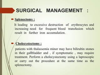 SURGICAL MANAGEMENT :
 Splenectomy :
It leading to excessive destruction of erythrocytes and
increasing need for frequent blood transfusion which
result in further iron accumulation.
 Cholecystectomy :
patients with thalassemia minor may have bilirubin stones
in their gallbladder and , if symptomatic , may require
treatment. Perform a cholecystectomy using a laproscopic
or carry out the procedure at the same time as the
splenectomy.
 