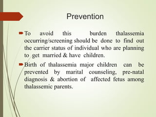 Prevention
To avoid this burden thalassemia
occurring/screening should be done to find out
the carrier status of individual who are planning
to get married & have children.
Birth of thalassemia major children can be
prevented by marital counseling, pre-natal
diagnosis & abortion of affected fetus among
thalassemic parents.
 