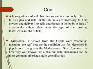 Cont..
 A hemoglobin molecule has two sub-units commonly referred
to as alpha and beta. Both sub-units are necessary to bind
oxygen and deliver it to cells and tissues in the body. A lack of
a particular subunit determines the type of the resulting
thalassemia (alpha or beta).
 Thalassemia is derived from the Greek word “thalassa”
meaning “the sea” because the condition was first described in
populations living near the Mediterranean Sea. However, it is
now very well known that alpha- and beta-thalassemia are the
most common inherited single-gene disorder.
 