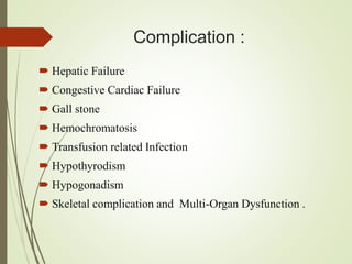 Complication :
 Hepatic Failure
 Congestive Cardiac Failure
 Gall stone
 Hemochromatosis
 Transfusion related Infection
 Hypothyrodism
 Hypogonadism
 Skeletal complication and Multi-Organ Dysfunction .
 