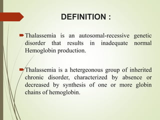 DEFINITION :
Thalassemia is an autosomal-recessive genetic
disorder that results in inadequate normal
Hemoglobin production.
Thalassemia is a hetergeonous group of inherited
chronic disorder, characterized by absence or
decreased by synthesis of one or more globin
chains of hemoglobin.
 