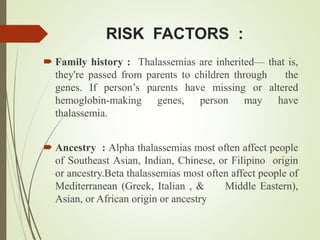 RISK FACTORS :
 Family history : Thalassemias are inherited— that is,
they're passed from parents to children through the
genes. If person’s parents have missing or altered
hemoglobin-making genes, person may have
thalassemia.
 Ancestry : Alpha thalassemias most often affect people
of Southeast Asian, Indian, Chinese, or Filipino origin
or ancestry.Beta thalassemias most often affect people of
Mediterranean (Greek, Italian , & Middle Eastern),
Asian, or African origin or ancestry
 