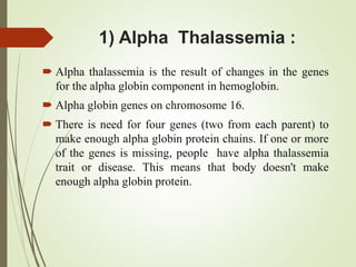 1) Alpha Thalassemia :
 Alpha thalassemia is the result of changes in the genes
for the alpha globin component in hemoglobin.
 Alpha globin genes on chromosome 16.
 There is need for four genes (two from each parent) to
make enough alpha globin protein chains. If one or more
of the genes is missing, people have alpha thalassemia
trait or disease. This means that body doesn't make
enough alpha globin protein.
 